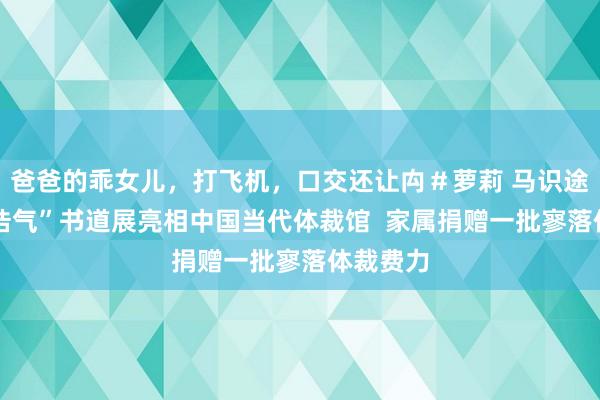 爸爸的乖女儿，打飞机，口交还让禸＃萝莉 马识途 “浩然浩气”书道展亮相中国当代体裁馆  家属捐赠一批寥落体裁费力