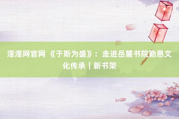 淫淫网官网 《于斯为盛》：走进岳麓书院勤恳文化传承｜新书架