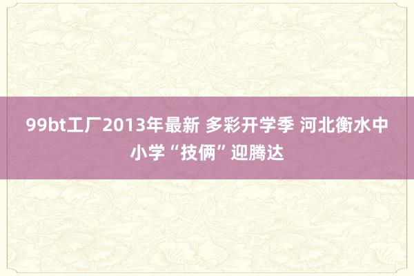 99bt工厂2013年最新 多彩开学季 河北衡水中小学“技俩”迎腾达