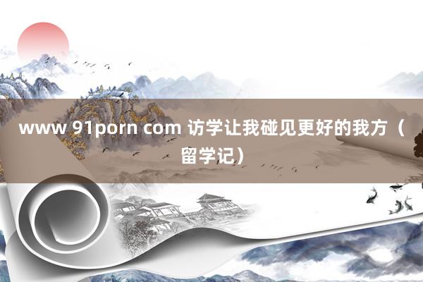 www 91porn com 访学让我碰见更好的我方（留学记）