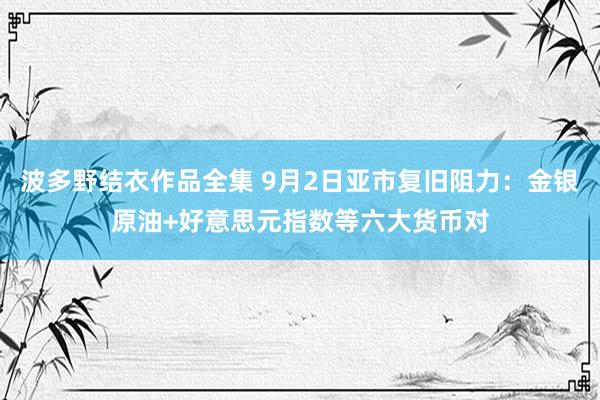 波多野结衣作品全集 9月2日亚市复旧阻力：金银原油+好意思元指数等六大货币对