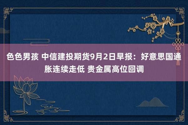 色色男孩 中信建投期货9月2日早报：好意思国通胀连续走低 贵金属高位回调