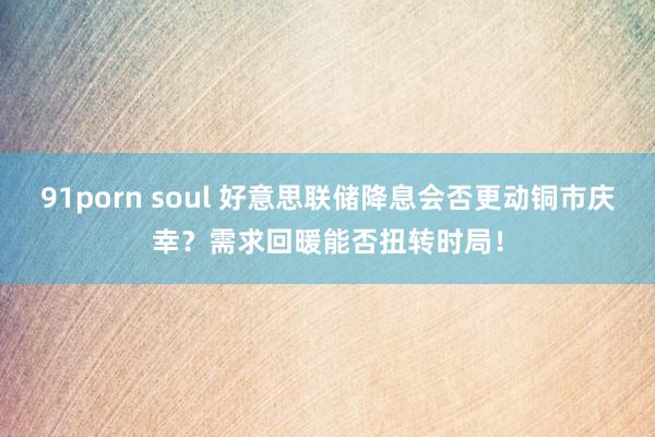 91porn soul 好意思联储降息会否更动铜市庆幸？需求回暖能否扭转时局！