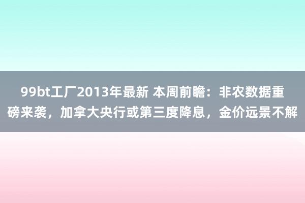 99bt工厂2013年最新 本周前瞻：非农数据重磅来袭，加拿大央行或第三度降息，金价远景不解