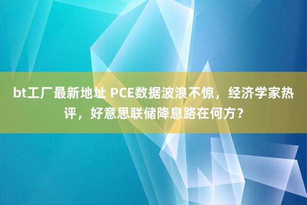 bt工厂最新地址 PCE数据波浪不惊，经济学家热评，好意思联储降息路在何方？