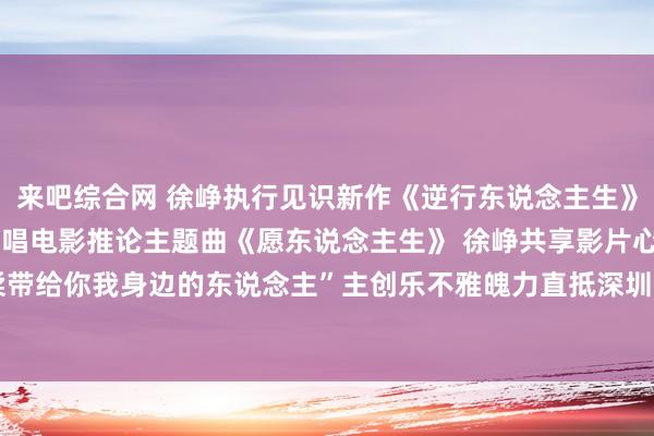 来吧综合网 徐峥执行见识新作《逆行东说念主生》深圳路演，任素汐温柔献唱电影推论主题曲《愿东说念主生》 徐峥共享影片心情内核“将温柔带给你我身边的东说念主”主创乐不雅魄力直抵深圳不雅众内心|作者|编剧|深圳市|上海电视节