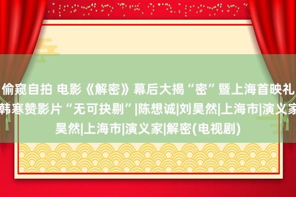 偷窥自拍 电影《解密》幕后大揭“密”暨上海首映礼好评如潮 徐峥韩寒赞影片“无可抉剔”|陈想诚|刘昊然|上海市|演义家|解密(电视剧)