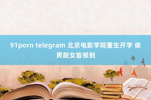 91porn telegram 北京电影学院重生开学 俊男靓女皆报到