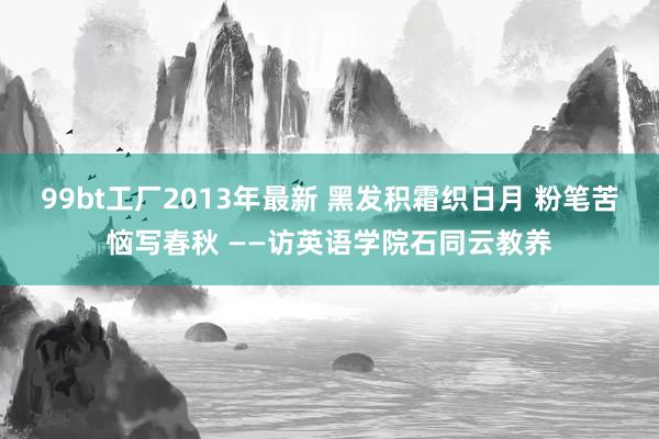 99bt工厂2013年最新 黑发积霜织日月 粉笔苦恼写春秋 ——访英语学院石同云教养