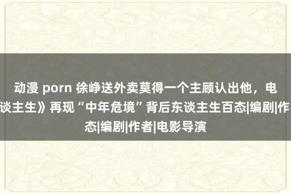 动漫 porn 徐峥送外卖莫得一个主顾认出他，电影《逆行东谈主生》再现“中年危境”背后东谈主生百态|编剧|作者|电影导演