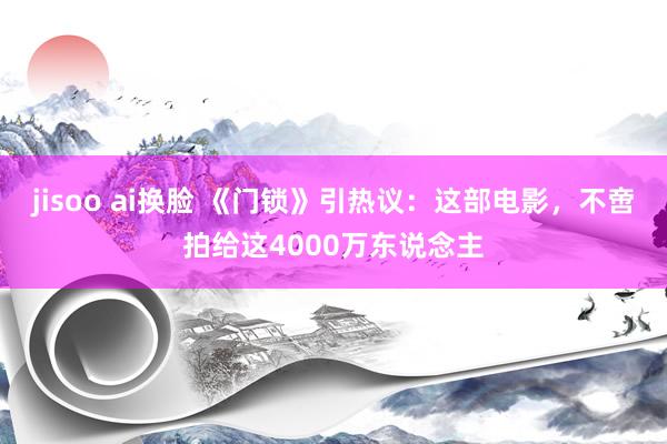 jisoo ai换脸 《门锁》引热议：这部电影，不啻拍给这4000万东说念主