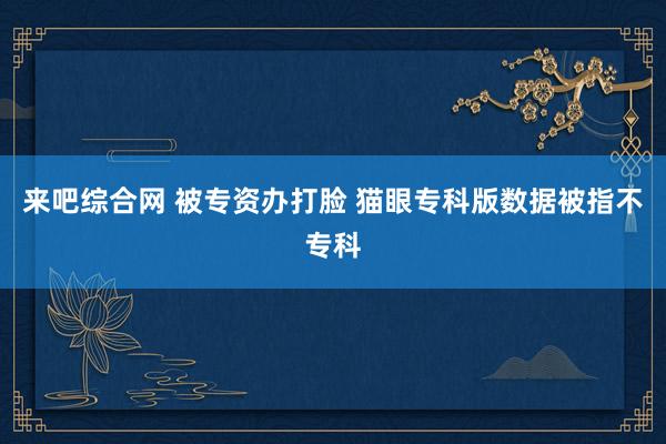 来吧综合网 被专资办打脸 猫眼专科版数据被指不专科