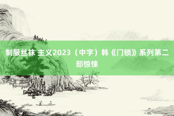 制服丝袜 主义2023（中字）韩《门锁》系列第二部惊悚