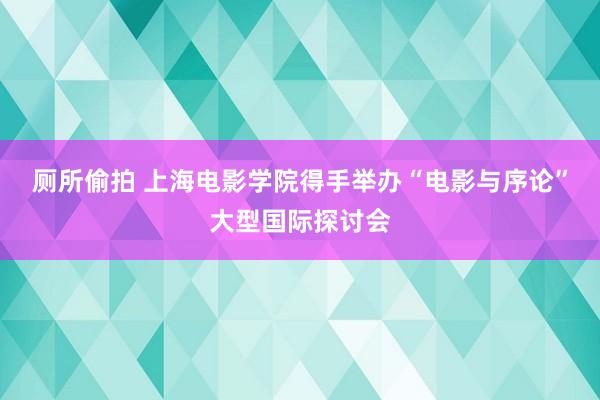 厕所偷拍 上海电影学院得手举办“电影与序论”大型国际探讨会