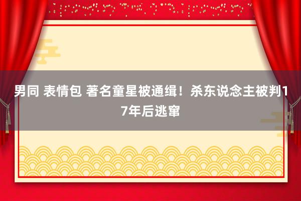 男同 表情包 著名童星被通缉！杀东说念主被判17年后逃窜