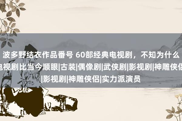 波多野结衣作品番号 60部经典电视剧，不知为什么便是认为老电视剧比当今顺眼|古装|偶像剧|武侠剧|影视剧|神雕侠侣|实力派演员