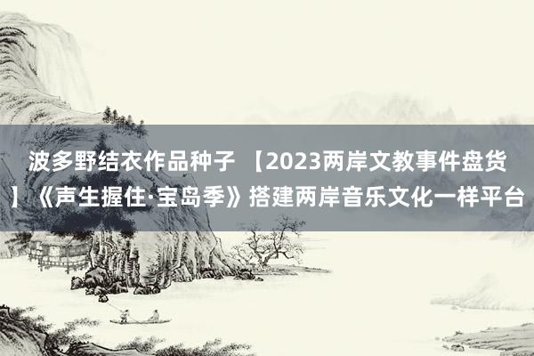 波多野结衣作品种子 【2023两岸文教事件盘货】《声生握住·宝岛季》搭建两岸音乐文化一样平台