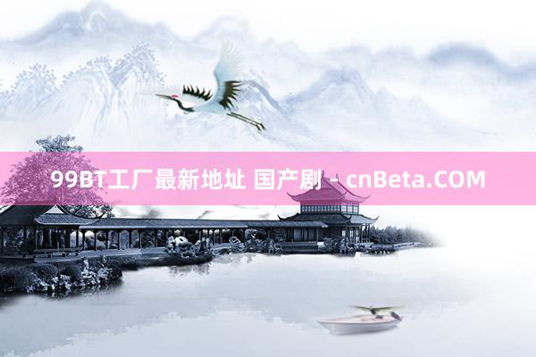 99BT工厂最新地址 国产剧 - cnBeta.COM