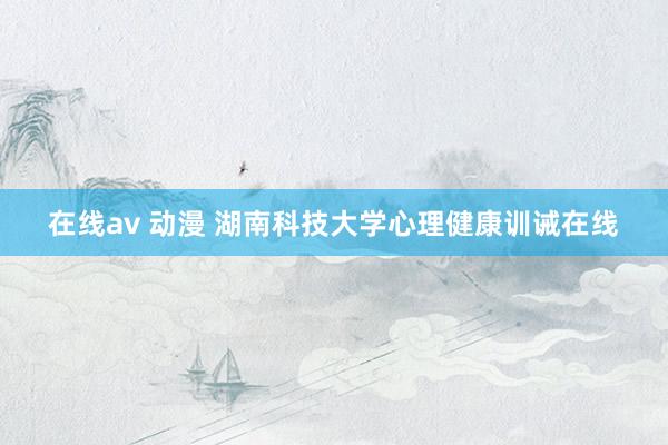 在线av 动漫 湖南科技大学心理健康训诫在线