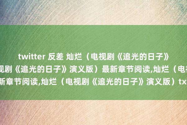 twitter 反差 灿烂（电视剧《追光的日子》演义版）无弹窗,灿烂（电视剧《追光的日子》演义版）最新章节阅读,灿烂（电视剧《追光的日子》演义版）txt全集