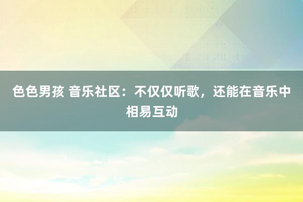 色色男孩 音乐社区：不仅仅听歌，还能在音乐中相易互动