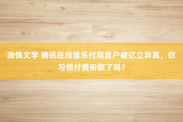 激情文学 腾讯在线音乐付用度户破亿立异高，你习惯付费听歌了吗？