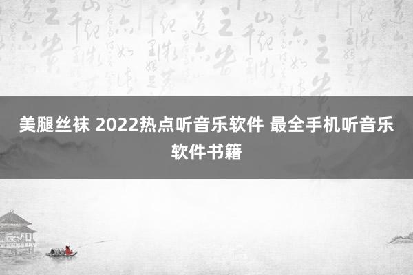 美腿丝袜 2022热点听音乐软件 最全手机听音乐软件书籍