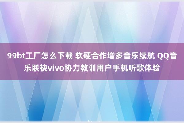 99bt工厂怎么下载 软硬合作增多音乐续航 QQ音乐联袂vivo协力教训用户手机听歌体验