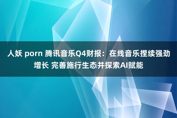 人妖 porn 腾讯音乐Q4财报：在线音乐捏续强劲增长 完善施行生态并探索AI赋能