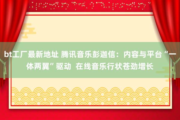 bt工厂最新地址 腾讯音乐彭迦信：内容与平台“一体两翼”驱动  在线音乐行状苍劲增长