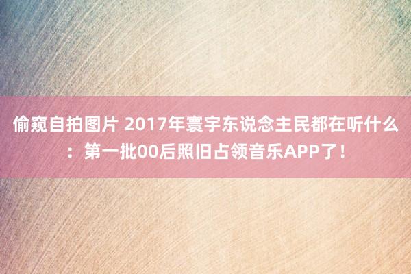 偷窥自拍图片 2017年寰宇东说念主民都在听什么：第一批00后照旧占领音乐APP了！