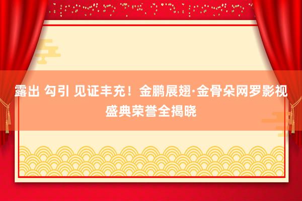 露出 勾引 见证丰充！金鹏展翅·金骨朵网罗影视盛典荣誉全揭晓