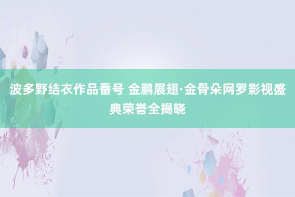 波多野结衣作品番号 金鹏展翅·金骨朵网罗影视盛典荣誉全揭晓