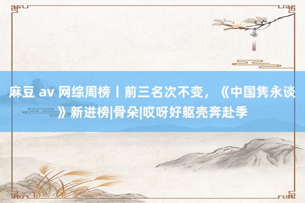 麻豆 av 网综周榜丨前三名次不变，《中国隽永谈》新进榜|骨朵|哎呀好躯壳奔赴季