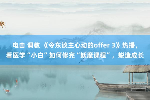 电击 调教 《令东谈主心动的offer 3》热播，看医学“小白”如何修完“妖魔课程”，蜕造成长