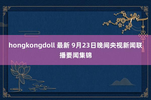 hongkongdoll 最新 9月23日晚间央视新闻联播要闻集锦