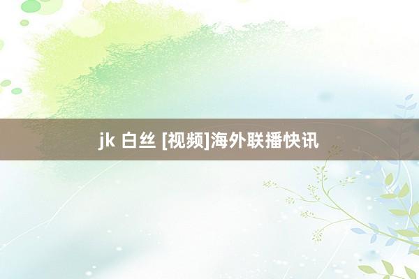 jk 白丝 [视频]海外联播快讯