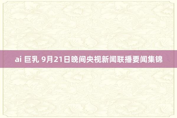 ai 巨乳 9月21日晚间央视新闻联播要闻集锦