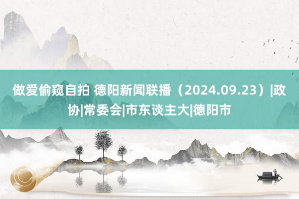 做爱偷窥自拍 德阳新闻联播（2024.09.23）|政协|常委会|市东谈主大|德阳市