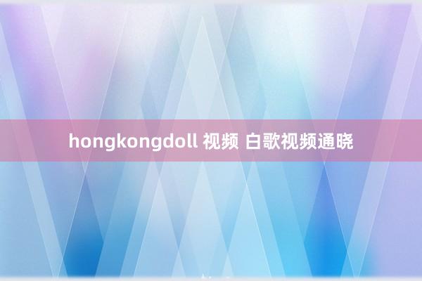 hongkongdoll 视频 白歌视频通晓