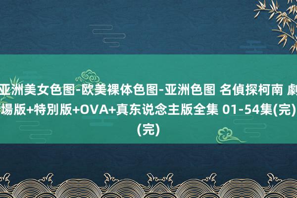 亚洲美女色图-欧美裸体色图-亚洲色图 名偵探柯南 劇場版+特別版+OVA+真东说念主版全集 01-54集(完)