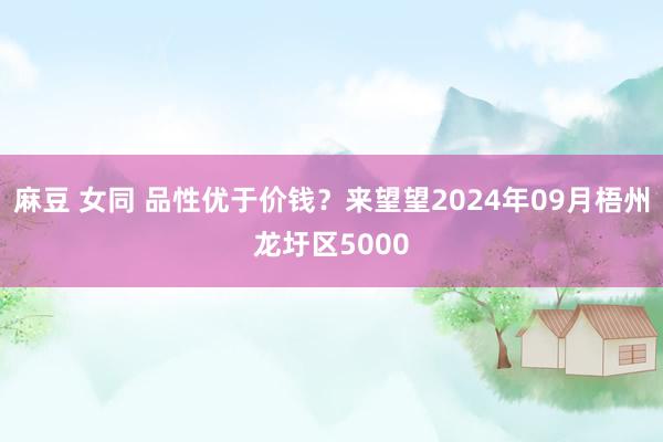 麻豆 女同 品性优于价钱？来望望2024年09月梧州龙圩区5000