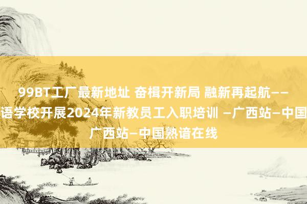 99BT工厂最新地址 奋楫开新局 融新再起航——南宁番邦语学校开展2024年新教员工入职培训 —广西站—中国熟谙在线