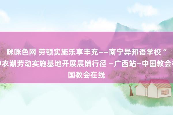 咪咪色网 劳顿实施乐享丰充——南宁异邦语学校“云中农潮劳动实施基地开展展销行径 —广西站—中国教会在线