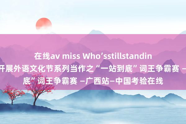 在线av miss Who’sstillstanding?——南宁异邦语学校开展外语文化节系列当作之“一站到底”词王争霸赛 —广西站—中国考验在线