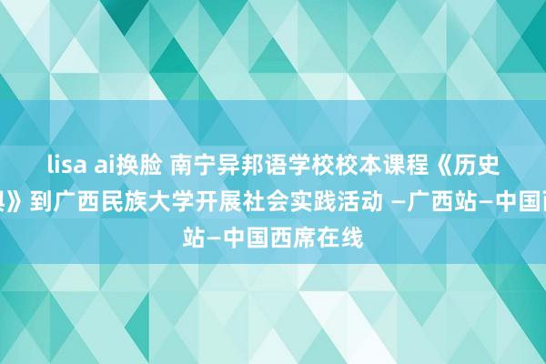 lisa ai换脸 南宁异邦语学校校本课程《历史文化地舆》到广西民族大学开展社会实践活动 —广西站—中国西席在线