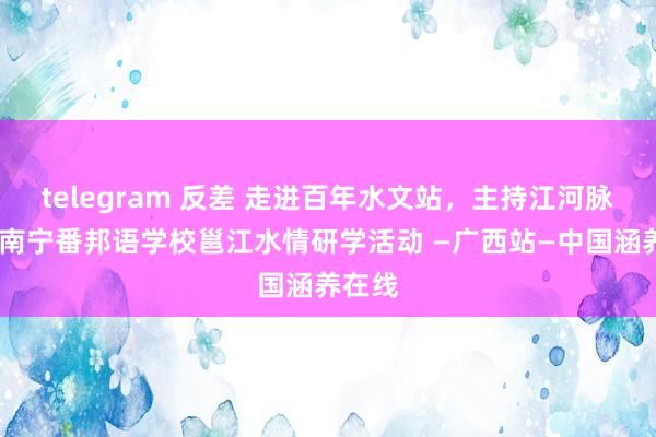 telegram 反差 走进百年水文站，主持江河脉动——南宁番邦语学校邕江水情研学活动 —广西站—中国涵养在线